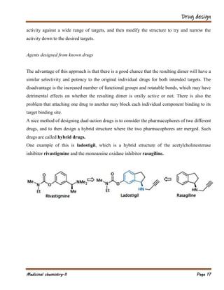 Drug design
Medicinal chemistry-II Page 17
activity against a wide range of targets, and then modify the structure to try and narrow the
activity down to the desired targets.
Agents designed from known drugs
The advantage of this approach is that there is a good chance that the resulting dimer will have a
similar selectivity and potency to the original individual drugs for both intended targets. The
disadvantage is the increased number of functional groups and rotatable bonds, which may have
detrimental effects on whether the resulting dimer is orally active or not. There is also the
problem that attaching one drug to another may block each individual component binding to its
target binding site.
A nice method of designing dual-action drugs is to consider the pharmacophores of two different
drugs, and to then design a hybrid structure where the two pharmacophores are merged. Such
drugs are called hybrid drugs.
One example of this is ladostigil, which is a hybrid structure of the acetylcholinesterase
inhibitor rivastigmine and the monoamine oxidase inhibitor rasagiline.
 