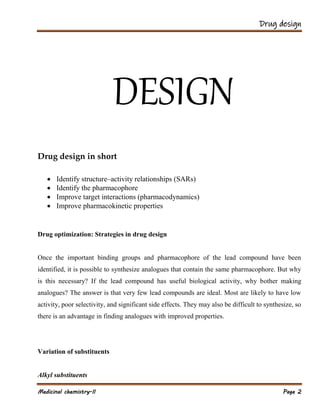 Drug design
Medicinal chemistry-II Page 2
DESIGN
Drug design in short
 Identify structure–activity relationships (SARs)
 Identify the pharmacophore
 Improve target interactions (pharmacodynamics)
 Improve pharmacokinetic properties
Drug optimization: Strategies in drug design
Once the important binding groups and pharmacophore of the lead compound have been
identified, it is possible to synthesize analogues that contain the same pharmacophore. But why
is this necessary? If the lead compound has useful biological activity, why bother making
analogues? The answer is that very few lead compounds are ideal. Most are likely to have low
activity, poor selectivity, and significant side effects. They may also be difficult to synthesize, so
there is an advantage in finding analogues with improved properties.
Variation of substituents
Alkyl substituents
 