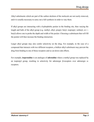 Drug design
Medicinal chemistry-II Page 3
Alkyl substituents which are part of the carbon skeleton of the molecule are not easily removed,
and it is usually necessary to carry out a full synthesis in order to vary them.
If alkyl groups are interacting with a hydrophobic pocket in the binding site, then varying the
length and bulk of the alkyl group (e.g. methyl, ethyl, propyl, butyl, isopropyl, isobutyl, or t -
butyl) allows one to probe the depth and width of the pocket. Choosing a substituent that will fill
the pocket will then increase the binding interaction.
Larger alkyl groups may also confer selectivity on the drug. For example, in the case of a
compound that interacts with two different receptors, a bulkier alkyl substituent may prevent the
drug from binding to one of those receptors and so cut down side effects.
For example, isoprenaline is an analogue of adrenaline where a methyl group was replaced by
an isopropyl group, resulting in selectivity for adrenergic β-receptors over adrenergic α-
receptors.
 