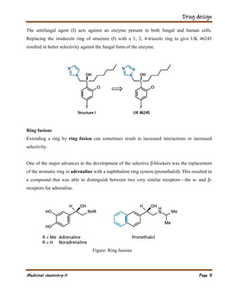 Drug design
Medicinal chemistry-II Page 9
The antifungal agent (I) acts against an enzyme present in both fungal and human cells.
Replacing the imidazole ring of structure (I) with a 1, 2, 4-triazole ring to give UK 46245
resulted in better selectivity against the fungal form of the enzyme.
Ring fusions
Extending a ring by ring fusion can sometimes result in increased interactions or increased
selectivity.
One of the major advances in the development of the selective β-blockers was the replacement
of the aromatic ring in adrenaline with a naphthalene ring system (pronethalol). This resulted in
a compound that was able to distinguish between two very similar receptors—the α- and β-
receptors for adrenaline.
Figure: Ring fusions
 