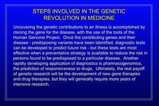STEPS INVOLVED IN THE GENETIC REVOLUTION IN MEDICINE Uncovering the genetic contributions to an illness is accomplished by cloning the gene for the disease, with the use of the tools of the Human Genome Project.  Once the contributing genes and their disease - predisposing variants have been identified, diagnostic tests can be developed to predict future risk - but these tests are most effective when a preventative strategy is available to reduce the risk in persons found to be predisposed to a particular disease.  Another rapidly developing application of diagnostics is pharmacogenomics, the prediction of responsiveness to drugs.  Ultimately, the real payoff of genetic research will be the development of new gene therapies and drug therapies, but they will generally require more years of intensive research. 