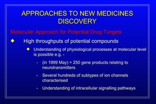 Molecular Approach for Potential Drug Targets APPROACHES TO NEW MEDICINES DISCOVERY High throughputs of potential compounds Understanding of physiological processes at molecular level is possible e.g. - - (in 1999 May) > 250 gene products relating to neurotransmitters - Several hundreds of subtypes of ion channels characterised - Understanding of intracellular signalling pathways 