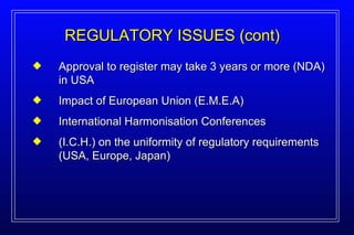 Approval to register may take 3 years or more (NDA) in USA Impact of European Union (E.M.E.A) International Harmonisation Conferences (I.C.H.) on the uniformity of regulatory requirements (USA, Europe, Japan) REGULATORY ISSUES (cont) 