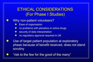 Why non-patient volunteers? Ease of organisation no problems with placebos or active drugs security of data interpretation no regulatory approval required in UK Use of target patient population at exploratory phase because of benefit received, does not stand scrutiny “ risk to the few for the good of the many” ETHICAL CONSIDERATIONS (For Phase I Studies) 