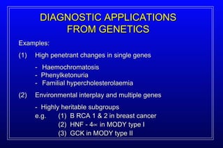 Examples: (1) High penetrant changes in single genes -   Haemochromatosis -  Phenylketonuria -   Familial hypercholesterolaemia (2) Environmental interplay and multiple genes -  Highly heritable subgroups e.g.  (1)  B RCA 1 & 2 in breast cancer (2)  HNF - 4   in MODY type I (3)  GCK in MODY type II DIAGNOSTIC APPLICATIONS FROM GENETICS 