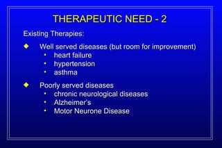 Existing Therapies: Well served diseases (but room for improvement) heart failure hypertension asthma Poorly served diseases chronic neurological diseases Alzheimer’s Motor Neurone Disease THERAPEUTIC NEED - 2 