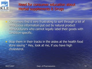 Need for consumer education about Herbal supplements & Drugs Consumers find it very frustrating to sort through a lot of ambiguous information put out by natural product manufacturers who cannot legally label their goods with condition-specific. Stop them in their tracks in the aisles at the health food store saying “ Hey, look at me, if you have high cholesterol. 