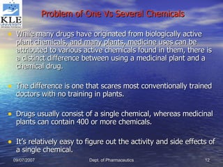 Problem of One Vs Several Chemicals While many drugs have originated from biologically active plant chemicals, and many plants, medicine uses can be attributed to various active chemicals found in them, there is a distinct difference between using a medicinal plant and a chemical drug. The difference is one that scares most conventionally trained doctors with no training in plants. Drugs usually consist of a single chemical, whereas medicinal plants can contain 400 or more chemicals. It’s relatively easy to figure out the activity and side effects of a single chemical. 