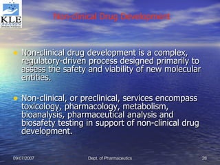 Non-clinical drug development is a complex, regulatory-driven process designed primarily to assess the safety and viability of new molecular entities.  Non-clinical, or preclinical, services encompass toxicology, pharmacology, metabolism, bioanalysis, pharmaceutical analysis and biosafety testing in support of non-clinical drug development. Non-clinical Drug Development 