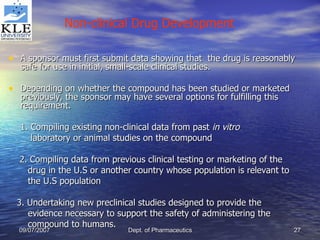 A sponsor must first submit data showing that  the drug is reasonably safe for use in initial, small-scale clinical studies. Depending on whether the compound has been studied or marketed previously, the sponsor may have several options for fulfilling this requirement. 1. Compiling existing non-clinical data from past  in vitro laboratory or animal studies on the compound 2. Compiling data from previous clinical testing or marketing of the drug in the U.S or another country whose population is relevant to the U.S population 3. Undertaking new preclinical studies designed to provide the  evidence necessary to support the safety of administering the  compound to humans. Non-clinical Drug Development 