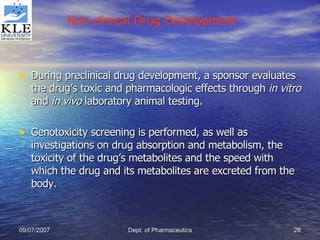 During preclinical drug development, a sponsor evaluates the drug’s toxic and pharmacologic effects through  in vitro  and  in vivo  laboratory animal testing. Genotoxicity screening is performed, as well as investigations on drug absorption and metabolism, the toxicity of the drug’s metabolites and the speed with which the drug and its metabolites are excreted from the body. Non-clinical Drug Development 