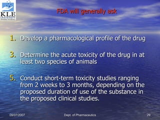 FDA will generally ask Develop a pharmacological profile of the drug Determine the acute toxicity of the drug in at least two species of animals Conduct short-term toxicity studies ranging from 2 weeks to 3 months, depending on the proposed duration of use of the substance in the proposed clinical studies. 