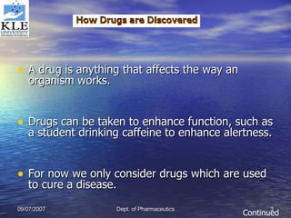 A drug is anything that affects the way an organism works.  Drugs can be taken to enhance function, such as a student drinking caffeine to enhance alertness.  For now we only consider drugs which are used to cure a disease.  Continued 