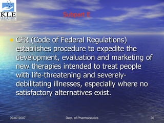 CFR (Code of Federal Regulations) establishes procedure to expedite the development, evaluation and marketing of new therapies intended to treat people with life-threatening and severely-debilitating illnesses, especially where no satisfactory alternatives exist. Subpart E 