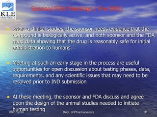 Prior to clinical studies, the sponsor needs evidence that the compound is biologically active, and both sponsor and the FDA need data showing that the drug is reasonably safe for initial administration to humans. Meeting at such an early stage in the process are useful opportunities for open discussion about testing phases, data, requirements, and any scientific issues that may need to be resolved prior to IND submission At these meeting, the sponsor and FDA discuss and agree upon the design of the animal studies needed to initiate human testing Sponsor/FDA Meetings ( Pre-IND) 