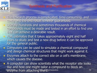 The research process is complicated, time-consuming, and costly and the end result is never guaranteed. Literally hundreds and sometimes thousands of chemical compounds must be made and tested in an effort to find one that can achieve a desirable result. FDA estimates that it takes approximately eight and half years to study and test a new drug before it can be approved for the general public. Computers can be used to simulate a chemical compound and design chemical structures that might work against it. Enzymes attach to the correct site on a cell’s membrane, which causes the disease. A computer can show scientists what the receptor site looks like and how one might tailor a compound to block an enzyme from attaching there. Synthesis and Purification 