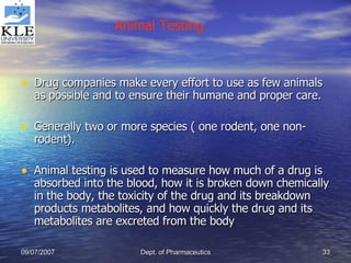 Drug companies make every effort to use as few animals as possible and to ensure their humane and proper care. Generally two or more species ( one rodent, one non-rodent). Animal testing is used to measure how much of a drug is absorbed into the blood, how it is broken down chemically in the body, the toxicity of the drug and its breakdown products metabolites, and how quickly the drug and its metabolites are excreted from the body Animal Testing 