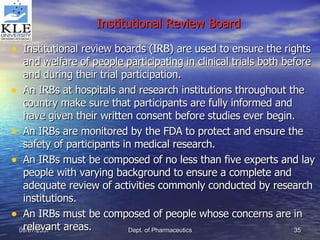 Institutional Review Board Institutional review boards (IRB) are used to ensure the rights and welfare of people participating in clinical trials both before and during their trial participation. An IRBs at hospitals and research institutions throughout the country make sure that participants are fully informed and have given their written consent before studies ever begin. An IRBs are monitored by the FDA to protect and ensure the safety of participants in medical research. An IRBs must be composed of no less than five experts and lay people with varying background to ensure a complete and adequate review of activities commonly conducted by research institutions. An IRBs must be composed of people whose concerns are in relevant areas. 