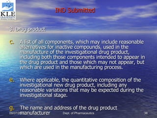3. Drug product A list of all components, which may include reasonable alternatives for inactive compounds, used in the manufacture of the investigational drug product, including both those components intended to appear in the drug product and those which may not appear, but which are used in the manufacturing process. Where applicable, the quantitative composition of the investigational new drug product, including any reasonable variations that may be expected during the investigational stage. The name and address of the drug product manufacturer IND Submitted 