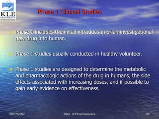 Phase 1 Clinical Studies Phase 1 includes the initial introduction of an investigational new drug into human. Phase 1 studies usually conducted in healthy volunteer. Phase 1 studies are designed to determine the metabolic and pharmacologic actions of the drug in humans, the side effects associated with increasing doses, and if possible to gain early evidence on effectiveness.  