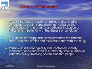 Phase 2 Clinical Studies Phase 2 includes the early controlled clinical studies conducted to obtain some preliminary data on the effectiveness of the drug for a particular indication or indications in patients with the disease or condition. This phase of testing also helps determine the common short-term side effects and risks associated with the drug. Phase 2 studies are typically well-controlled, closely monitored, and conducted in a relatively small number of patients usually involving several hundred people . 
