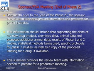 Sponsor/FDA Meeting (End of Phase 2) One month prior to the “end of the Phase 2”, the sponsor should submit the background information and protocols for phase 3 studies. This information should include data supporting the claim of the new drug product, chemistry data, animal data and proposed additional animal data, results of Phase 1 and 2 studies, statistical methods being used, specific protocols for phase 3 studies, as well as a copy of the proposed labeling for a drug, if available. This summary provides the review team with information needed to prepare for a productive meeting. 