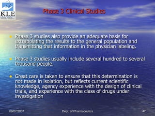 Phase 3 studies also provide an adequate basis for extrapolating the results to the general population and transmitting that information in the physician labeling. Phase 3 studies usually include several hundred to several thousand people. Great care is taken to ensure that this determination is not made in isolation, but reflects current scientific knowledge, agency experience with the design of clinical trials, and experience with the class of drugs under investigation Phase 3 Clinical Studies 