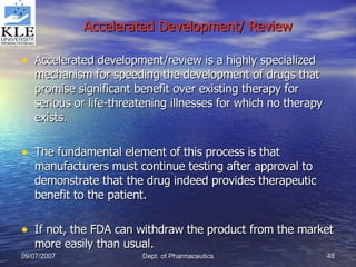 Accelerated Development/ Review Accelerated development/review is a highly specialized mechanism for speeding the development of drugs that promise significant benefit over existing therapy for serious or life-threatening illnesses for which no therapy exists. The fundamental element of this process is that manufacturers must continue testing after approval to demonstrate that the drug indeed provides therapeutic benefit to the patient. If not, the FDA can withdraw the product from the market more easily than usual.  