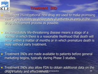 Treatment  IND   Treatment investigational new drug are used to make promising new drugs available to desperately ill patients as early in the drug development process as possible. An immediately life-threatening disease means a stage of a disease in which there is a reasonable likelihood that death will occur within a matter of months or in which premature death is likely without early treatment. Treatment INDs are made available to patients before general marketing begins, typically during Phase 3 studies. Treatment INDs also allow FDA to obtain additional data on the drug’s safety and effectiveness. 