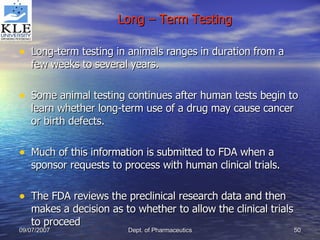 Long – Term Testing Long-term testing in animals ranges in duration from a few weeks to several years. Some animal testing continues after human tests begin to learn whether long-term use of a drug may cause cancer or birth defects. Much of this information is submitted to FDA when a sponsor requests to process with human clinical trials. The FDA reviews the preclinical research data and then makes a decision as to whether to allow the clinical trials to proceed 