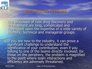 How Drugs are Developed   The processes of new drug discovery and development are long, complicated and dependent upon the expertise of a wide variety of scientific, technical and managerial groups.  If you are new to the industry, it can prove a significant challenge to understand the significance of your contribution, even if you belong to one of the teams directly involved; for those on the periphery, the problem is magnified to the point where team interactions and efficiency are adversely threatened. 