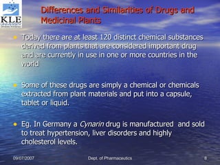 Differences and Similarities of Drugs and Medicinal Plants Today there are at least 120 distinct chemical substances derived from plants that are considered important drug and are currently in use in one or more countries in the world Some of these drugs are simply a chemical or chemicals extracted from plant materials and put into a capsule, tablet or liquid. Eg. In Germany a  Cynarin  drug is manufactured  and sold to treat hypertension, liver disorders and highly cholesterol levels. 