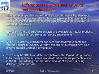 Differences and Similarities of Drugs and Medicinal Plants The drug is simply this single chemical or an Artichoke liquid extract, that has been concentrated and chemically manipulated to contain a specific amount of this one chemical ; such a preparation is called a standardized extract. However in the U.S artichoke extracts are available as natural products and sold in health food stores as “dietary supplements” Some –U.S artichoke products are even standardized to contain a specific amount of cynarin, yet they can still be purchased here as a natural product without a prescription. There may be little to no difference between the Cynarin drug produce in Germany and the artichoke standardized herbal supplements made in the U.S considering that the same amount of Cynarin is being delivered, dose for dose  