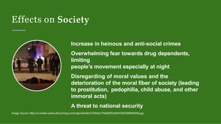 Effects on Society
Increase in heinous and anti-social crimes
Overwhelming fear towards drug dependents,
limiting
people’s movement especially at night
Disregarding of moral values and the
deterioration of the moral fiber of society (leading
to prostitution, pedophilia, child abuse, and other
immoral acts)
A threat to national security
Image Source https://s-media-cache-ak0.pinimg.com/originals/e6/c2/78/e6c278a9b8f3cd0d433920bfbfbfc80b.jpg
 