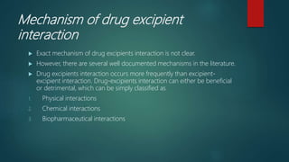Mechanism of drug excipient
interaction
 Exact mechanism of drug excipients interaction is not clear.
 However, there are several well documented mechanisms in the literature.
 Drug excipients interaction occurs more frequently than excipient-
excipient interaction. Drug-excipients interaction can either be beneficial
or detrimental, which can be simply classified as
1. Physical interactions
2. Chemical interactions
3. Biopharmaceutical interactions
 
