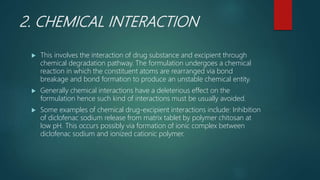 2. CHEMICAL INTERACTION
 This involves the interaction of drug substance and excipient through
chemical degradation pathway. The formulation undergoes a chemical
reaction in which the constituent atoms are rearranged via bond
breakage and bond formation to produce an unstable chemical entity.
 Generally chemical interactions have a deleterious effect on the
formulation hence such kind of interactions must be usually avoided.
 Some examples of chemical drug-excipient interactions include: Inhibition
of diclofenac sodium release from matrix tablet by polymer chitosan at
low pH. This occurs possibly via formation of ionic complex between
diclofenac sodium and ionized cationic polymer.
 