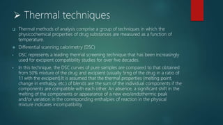  Thermal techniques
 Thermal methods of analysis comprise a group of techniques in which the
physicochemical properties of drug substances are measured as a function of
temperature.
 Differential scanning calorimetry (DSC)
• DSC represents a leading thermal screening technique that has been increasingly
used for excipient compatibility studies for over five decades.
• In this technique, the DSC curves of pure samples are compared to that obtained
from 50% mixture of the drug and excipient (usually 5mg of the drug in a ratio of
1:1 with the excipient).It is assumed that the thermal properties (melting point,
change in enthalpy, etc.) of blends are the sum of the individual components if the
components are compatible with each other. An absence, a significant shift in the
melting of the components or appearance of a new exo/endothermic peak
and/or variation in the corresponding enthalpies of reaction in the physical
mixture indicates incompatibility.
 