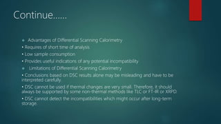 Continue……
 Advantages of Differential Scanning Calorimetry
• Requires of short time of analysis
• Low sample consumption
• Provides useful indications of any potential incompatibility
 Limitations of Differential Scanning Calorimetry
• Conclusions based on DSC results alone may be misleading and have to be
interpreted carefully.
• DSC cannot be used if thermal changes are very small. Therefore, it should
always be supported by some non-thermal methods like TLC or FT-IR or XRPD.
• DSC cannot detect the incompatibilities which might occur after long-term
storage.
 