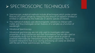  SPECTROSCOPIC TECHNIQUES
 Spectroscopic analytical methods include all techniques which probe certain
features of a given sample by measuring the amount of radiation emitted or
emitted or absorbed by the molecular or atomic species of interest.
 This method of analysis uses electromagnetic radiation to interact with
matter and thus investigate certain features of a samples as a function of
wavelength
 Vibrational Spectroscopy
• Vibrational spectroscopy are not only used to investigate solid state
properties of drug substances and their formulations, but are also used as
compatibility study tool as the vibrational changes serve as probe of
potential intermolecular interactions among the components. Thus, drug-
excipient interactions that occur during processing can easily be detected
with the aid of these spectroscopic techniques.
 