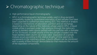  Chromatographic technique
 High performance liquid chromatography
 HPLC is a chromatographic technique widely used in drug-excipient
compatibility studies by quantitative estimation of test samples that have
been subjected to isothermal stress testing (IST). This method of analysis
is based on mechanisms of adsorption, partition and ion exchange,
depending on the nature of the stationary phase used.In HPLC, a liquid
mobile phase is pumped under high pressure through the stationary
phase (a stainless-steel column packed with tiny particles with a diameter
of 3 to 10 micron). A small volume of the test sample is loaded onto the
head stainless-steel column via a loop valve. Separation of a sample
mixture occurs according to the relative lengths of time spent by its
components in the stationary phase. Column effluent can be monitored
with a variety of flow through device/detector that measures the amount
of the separated components.
 