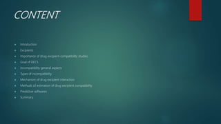 CONTENT
 Introduction
 Excipients
 Importance of drug excipient compatibility studies
 Goal of DECS
 Incompatibility general aspects
 Types of incompatibility
 Mechanism of drug excipient interaction
 Methods of estimation of drug excipient compatibility
 Predictive softwares
 Summary
 