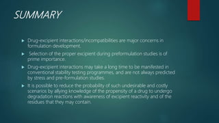 SUMMARY
 Drug-excipient interactions/incompatibilities are major concerns in
formulation development.
 Selection of the proper excipient during preformulation studies is of
prime importance.
 Drug-excipient interactions may take a long time to be manifested in
conventional stability testing programmes, and are not always predicted
by stress and pre-formulation studies.
 It is possible to reduce the probability of such undesirable and costly
scenarios by allying knowledge of the propensity of a drug to undergo
degradation reactions with awareness of excipient reactivity and of the
residues that they may contain.
 