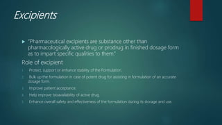 Excipients
 “Pharmaceutical excipients are substance other than
pharmacologically active drug or prodrug in finished dosage form
as to impart specific qualities to them.”
Role of excipient
1. Protect, support or enhance stability of the Formulation.
2. Bulk up the formulation in case of potent drug for assisting in formulation of an accurate
dosage form.
3. Improve patient acceptance.
4. Help improve bioavailability of active drug.
5. Enhance overall safety and effectiveness of the formulation during its storage and use.
 