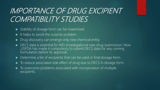 IMPORTANCE OF DRUG EXCIPIENT
COMPATIBILITY STUDIES
 Stability of dosage form can be maximized.
 It helps to avoid the surprise problem .
 Drug discovery can emerge only new chemical entity
 DECS data is essential for IND (investigational new drug )submission. Now
,USFDA has made it compulsory to submit DECS data for any coming
formulation before its approval.
 Determine a list of excipients that can be used in final dosage form.
 To reduce associated side effect of drug due to DECS in dosage form.
 To overcome problems associated with incorporation of multiple
excipients.
 