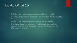 GOAL OF DECS
1. To find out the excipients that are incompatible with the API.
2. To find out that excipients do not have any impact on the stability of the
API.
3. To find out the excipients that can stabilize the unstable API .
4. To design and develop selective and stability indicating analytical
methods to determine the impurities wherein the dosage strength
difference is very large.
 