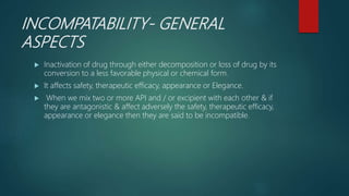 INCOMPATABILITY- GENERAL
ASPECTS
 Inactivation of drug through either decomposition or loss of drug by its
conversion to a less favorable physical or chemical form.
 It affects safety, therapeutic efficacy, appearance or Elegance.
 When we mix two or more API and / or excipient with each other & if
they are antagonistic & affect adversely the safety, therapeutic efficacy,
appearance or elegance then they are said to be incompatible.
 