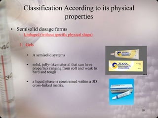 Classification According to its physical
                    properties
• Semisolid dosage forms
   – Unshaped (without specific physical shape)

   1. Gels

       •   A semisolid systems

       •   solid, jelly-like material that can have
           properties ranging from soft and weak to
           hard and tough

       •   a liquid phase is constrained within a 3D
           cross-linked matrix.




                                                       10
 