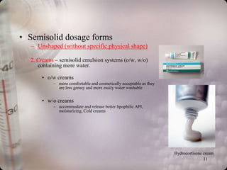 • Semisolid dosage forms
  – Unshaped (without specific physical shape)

  2. Creams – semisolid emulsion systems (o/w, w/o)
     containing more water.

      • o/w creams
           – more comfortable and cosmetically acceptable as they
             are less greasy and more easily water washable


      • w/o creams
           – accommodate and release better lipophilic API,
             moisturizing, Cold creams




                                                                    Hydrocortisone cream
                                                                                   11
 