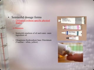 • Semisolid dosage forms
   – Unshaped (without specific physical
     shape)

   3. Ointments

   – Semisolid emulsion of oil and water- main
     ingredient oil

   – Oleaginous (hydrocabon) base: Petrolatum
     (Vaseline – white, yellow)




                                                 12
 