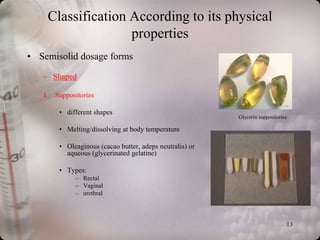 Classification According to its physical
                   properties
• Semisolid dosage forms

   – Shaped

   1. Suppositories

        • different shapes
                                                          Glycerin suppositories

        • Melting/dissolving at body temperature

        • Oleaginous (cacao butter, adeps neutralis) or
          aqueous (glycerinated gelatine)

        • Types:
             – Rectal
             – Vaginal
             – urethral




                                                                               13
 